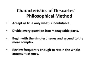 Characteristics of Descartes’
Philosophical Method
• Accept as true only what is indubitable.
• Divide every question into manageable parts.
• Begin with the simplest issues and ascend to the
more complex.
• Review frequently enough to retain the whole
argument at once.
 
