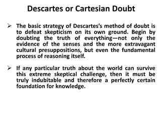 Descartes or Cartesian Doubt
 The basic strategy of Descartes’s method of doubt is
to defeat skepticism on its own ground. Begin by
doubting the truth of everything—not only the
evidence of the senses and the more extravagant
cultural presuppositions, but even the fundamental
process of reasoning itself.
 If any particular truth about the world can survive
this extreme skeptical challenge, then it must be
truly indubitable and therefore a perfectly certain
foundation for knowledge.
 