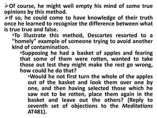 Of course, he might well empty his mind of some true
opinions by this method.
If so, he could come to have knowledge of their truth
once he learned to recognize the difference between what
is true true and false.
•To illustrate this method, Descartes resorted to a
"homely" example of someone trying to avoid another
kind of contamination.
•Supposing he had a basket of apples and fearing
that some of them were rotten, wanted to take
those out lest they might make the rest go wrong,
how could he do that?
•Would he not first turn the whole of the apples
out of the basket and look them over one by
one, and then having selected those which he
saw not to be rotten, place them again in the
basket and leave out the others? (Reply to
seventh set of objections to the Meditations
AT481).
 