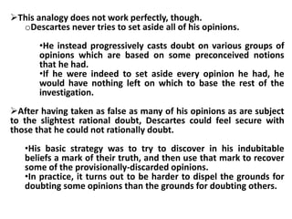 This analogy does not work perfectly, though.
oDescartes never tries to set aside all of his opinions.
•He instead progressively casts doubt on various groups of
opinions which are based on some preconceived notions
that he had.
•If he were indeed to set aside every opinion he had, he
would have nothing left on which to base the rest of the
investigation.
After having taken as false as many of his opinions as are subject
to the slightest rational doubt, Descartes could feel secure with
those that he could not rationally doubt.
•His basic strategy was to try to discover in his indubitable
beliefs a mark of their truth, and then use that mark to recover
some of the provisionally-discarded opinions.
•In practice, it turns out to be harder to dispel the grounds for
doubting some opinions than the grounds for doubting others.
 
