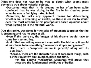 But one does not have to be mad to doubt what seems most
obviously true about material objects.
Descartes notes that in his dreams he has often been quite
convinced that he was sitting by the fire in his dressing gown
when he was in fact lying naked in bed.
Moreover, he lacks any apparent means for determining
whether he is dreaming or awake, so there is reason to doubt
even the most obvious of his perceptually-based opinions about
what is going on in the material world.
At this point, Descartes for the sake of argument supposes that he
is dreaming and has no body at all.
Even if this were so, the images of his dreams would have to
come from something.
And if that something were not composite like his body, it would
at least have to be something "even more simple and general."
•First, there is "corporeal nature in general," along with its
extension.
•Second, there are the characteristics of corporeal things, such
as their quantity, size, number, place and time.
In the Second Meditation, Descartes will argue that
these are the fundamental attributes of bodies.
 
