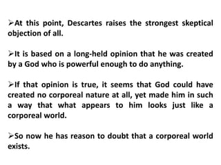 At this point, Descartes raises the strongest skeptical
objection of all.
It is based on a long-held opinion that he was created
by a God who is powerful enough to do anything.
If that opinion is true, it seems that God could have
created no corporeal nature at all, yet made him in such
a way that what appears to him looks just like a
corporeal world.
So now he has reason to doubt that a corporeal world
exists.
 