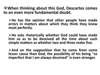 When thinking about this God, Descartes comes
to an even more fundamental doubt.
He has the opinion that other people have made
errors in matters about which they think they know
most perfectly.
He asks rhetorically whether God could have made
him so as to be deceived all the time about such
simple matters as whether two and three make five.
And on the supposition that he came from some
lesser cause than God, the possibility of his being "so
imperfect that I am always deceived" is even stronger.
 