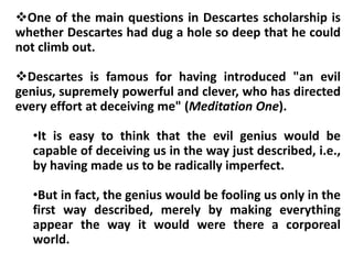 One of the main questions in Descartes scholarship is
whether Descartes had dug a hole so deep that he could
not climb out.
Descartes is famous for having introduced "an evil
genius, supremely powerful and clever, who has directed
every effort at deceiving me" (Meditation One).
•It is easy to think that the evil genius would be
capable of deceiving us in the way just described, i.e.,
by having made us to be radically imperfect.
•But in fact, the genius would be fooling us only in the
first way described, merely by making everything
appear the way it would were there a corporeal
world.
 
