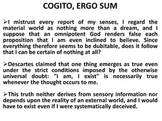 COGITO, ERGO SUM
I mistrust every report of my senses, I regard the
material world as nothing more than a dream, and I
suppose that an omnipotent God renders false each
proposition that I am even inclined to believe. Since
everything therefore seems to be dubitable, does it follow
that I can be certain of nothing at all?
Descartes claimed that one thing emerges as true even
under the strict conditions imposed by the otherwise
universal doubt: "I am, I exist" is necessarily true
whenever the thought occurs to me.
This truth neither derives from sensory information nor
depends upon the reality of an external world, and I would
have to exist even if I were systematically deceived.
 