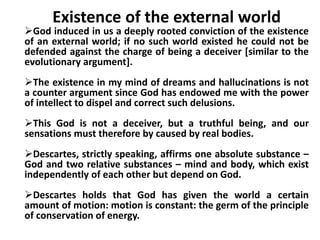 Existence of the external world
God induced in us a deeply rooted conviction of the existence
of an external world; if no such world existed he could not be
defended against the charge of being a deceiver [similar to the
evolutionary argument].
The existence in my mind of dreams and hallucinations is not
a counter argument since God has endowed me with the power
of intellect to dispel and correct such delusions.
This God is not a deceiver, but a truthful being, and our
sensations must therefore by caused by real bodies.
Descartes, strictly speaking, affirms one absolute substance –
God and two relative substances – mind and body, which exist
independently of each other but depend on God.
Descartes holds that God has given the world a certain
amount of motion: motion is constant: the germ of the principle
of conservation of energy.
 