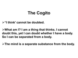 The Cogito
‘‘I think’ cannot be doubted.
What am I? I am a thing that thinks. I cannot
doubt this, yet I can doubt whether I have a body.
So I can be separated from a body.
The mind is a separate substance from the body.
 