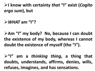 I know with certainty that “I” exist (Cogito
ergo sum), but
WHAT am “I”?
Am “I” my body? No, because I can doubt
the existence of my body, whereas I cannot
doubt the existence of myself (the “I”).
“I” am a thinking thing, a thing that
doubts, understands, affirms, denies, wills,
refuses, imagines, and has sensations.
 