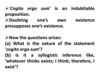 ‘Cogito ergo sum’ is an indubitable
proposition.
Doubting one’s own existence
presupposes one’s existence.
Now the questions arises:
(a) What is the nature of the statement
‘cogito ergo sum’?
(b) Is it a syllogistic inference like,
‘whatever thinks exists; I think; therefore, I
exist’?
 