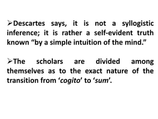 Descartes says, it is not a syllogistic
inference; it is rather a self-evident truth
known “by a simple intuition of the mind.”
The scholars are divided among
themselves as to the exact nature of the
transition from ‘cogito’ to ‘sum’.
 