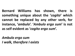 Bernard Williams has shown, there is
something unique about the ‘cogito’ which
cannot be replaced by any other verb, for
instance, ‘ambulo’. ‘Ambulo ergo sum’ is not
as self evident as ‘cogito ergo sum’.
Ambulo ergo sum
I walk, therefore I exists
 