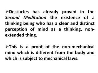 Descartes has already proved in the
Second Meditation the existence of a
thinking being who has a clear and distinct
perception of mind as a thinking, non-
extended thing.
This is a proof of the non-mechanical
mind which is different from the body and
which is subject to mechanical laws.
 