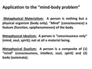 Application to the “mind-body problem”
Metaphysical Materialism: A person is nothing but a
physical organism (body only). "Mind" (consciousness) a
feature (function, epiphenomenon) of the body.
Metaphysical Idealism: A person is “consciousness only”
(mind, soul, spirit); not at all a material being.
Metaphysical Dualism: A person is a composite of (1)
“mind” (consciousness, intellect, soul, spirit) and (2)
body (automata).
 