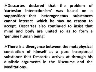 Descartes declared that the problem of
‘cartesian interactionism’ was based on a
supposition—that heterogeneous substances
cannot interact—which he saw no reason to
accept. Descartes also continued to insist that
mind and body are united so as to form a
‘genuine human being’.
There is a divergence between the metaphysical
conception of himself as a pure incorporeal
substance that Descartes arrives at through his
dualistic arguments in the Discourse and the
Meditations.
 