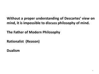 4
Without a proper understanding of Descartes’ view on
mind, it is impossible to discuss philosophy of mind.
The Father of Modern Philosophy
Rationalist (Reason)
Dualism
 