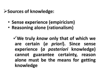 Sources of knowledge:
• Sense experience (empiricism)
• Reasoning alone (rationalism)
We truly know only that of which we
are certain (a priori). Since sense
experience (a posteriori knowledge)
cannot guarantee certainty, reason
alone must be the means for getting
knowledge
 