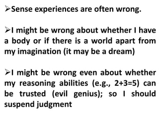 Sense experiences are often wrong.
I might be wrong about whether I have
a body or if there is a world apart from
my imagination (it may be a dream)
I might be wrong even about whether
my reasoning abilities (e.g., 2+3=5) can
be trusted (evil genius); so I should
suspend judgment
 