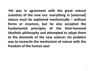 8
•He was in agreement with the great natural
scientists of the new era: everything in [external]
nature must be explained mechanically – without
forms or essences, but he also accepted the
fundamental principles of the time-honored
idealistic philosophy and attempted to adapt them
to the demands of the new science: his problem
was to reconcile the mechanism of nature with the
freedom of the human soul
 