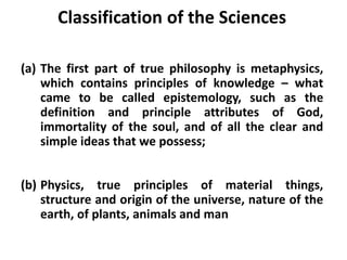 Classification of the Sciences
(a) The first part of true philosophy is metaphysics,
which contains principles of knowledge – what
came to be called epistemology, such as the
definition and principle attributes of God,
immortality of the soul, and of all the clear and
simple ideas that we possess;
(b) Physics, true principles of material things,
structure and origin of the universe, nature of the
earth, of plants, animals and man
 