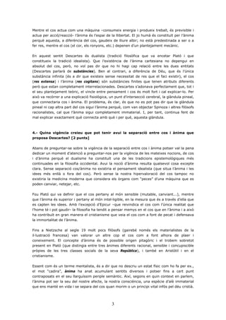 Mentre el cos actua com una màquina –consumeix energia i produeix treball, és previsible i
actua per acció/reacció- l’ànima és l’espai de la llibertat. El jo humà és constituït per l’ànima
perquè aquesta, a diferència del cos, gaudeix de lliure albir; no està predestinada a ser o a
fer res, mentre el cos (el cor, els ronyons, etc.) depenen d’un plantejament mecànic.


En aquest sentit Descartes és dualista (tradició filosòfica que va encetar Plató i que
constitueix la tradició idealista). Que l’existència de l’ànima cartesiana no depengui en
absolut del cos, però, no vol pas dir que no hi hagi cap relació entre les dues entitats
(Descartes parlarà de substàncies). Ben al contrari, a diferència de Déu, que és l’única
substància infinita (és a dir que existeix sense necessitat de res que el faci existir), el cos
(res extensa) i l’ànima (res cogitans) són substàncies finites que tenen atributs diferents
però que estan completament interrelacionades. Descartes s’adonava perfectament que, tot i
el seu plantejament teòric, el vincle entre pensament i cos és molt fort i cal explicar-lo. Per
això va recórrer a una explicació fisiològica, un punt d’intersecció cerebral, la glàndula pineal,
que connectaria cos i ànima. El problema, és clar, és que no es pot pas dir que la glàndula
pineal ni cap altra part del cos sigui l’ànima perquè, com van objectar Spinoza i altres filòsofs
racionalistes, cal que l’ànima sigui completament immaterial. I, per tant, continua fent de
mal explicar exactament què connecta amb què i per què, aquesta glàndula.



4.- Quina vigència creieu que pot tenir avui la separació entre cos i ànima que
proposa Descartes? [2 punts]


Abans de preguntar-se sobre la vigència de la separació entre cos i ànima potser val la pena
dedicar un moment d’atenció a preguntar-nos per la vigència de les mateixes nocions, de cos
i d’ànima perquè el dualisme ha constituït una de les tradicions epistemològiques més
continuades en la filosofia occidental. Avui la noció d’ànima resulta qualsevol cosa excepte
clara. Sense separació cos/ànima no existiria el pensament idealista (que situa l’ànima i les
idees més enllà o fora del cos). Però sense la nostra hipervaloració del cos tampoc no
existiria la medicina moderna que considera els òrgans com “peces” d’una màquina que es
poden canviar, netejar, etc.


Fou Plató qui va definir que el cos pertany al món sensible (mutable, canviant...), mentre
que l’ànima és superior i pertany al món intel·ligible, en la mesura que és a través d’ella que
es capten les idees. Amb l’excepció d’Epicur –que reivindica el cos com l’única realitat que
l’home té i pot gaudir- la filosofia ha tendit a pensar memys en el cos que en l’ànima i a això
ha contribuït en gran manera el cristianisme que veia el cos com a font de pecat i defensava
la immortalitat de l’ànima.


Fins a Nietzsche al segle 19 molt pocs filòsofs (gairebé només els materialistes de la
il·lustració francesa) van valorar un altre cop el cos com a font alhora de plaer i
coneixement. El concepte d’ànima és de possible origen pitagòric i el trobem sobretot
present en Plató (que distingia entre tres ànimes diferents racional, sensible i concupiscible
pròpies de les tres classes socials de la seva República), i també en Aristòtil i en el
cristianisme.


Essent com és un terme mentalista, és a dir que no descriu un estat físic com ho fa per ex.,
el mot “cadira”, ànima ha anat acumulant sentits diversos i potser fins a cert punt
contraposats en el seu llarguíssim periple semàntic. Així, segons en quin context en parlem,
l’ànima pot ser la seu del nostre afecte, la nostra consciència, una espècie d’alè immaterial
que ens manté en vida i se separa del cos quan morim o un principi vital infós pel déu cristià.




                                                3
 