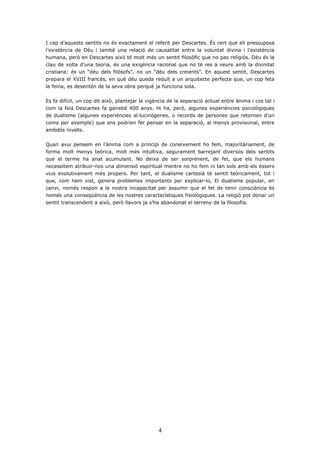 I cap d’aquests sentits no és exactament el referit per Descartes. És cert que ell pressuposa
l’existència de Déu i també una relació de causalitat entre la voluntat divina i l’existència
humana, però en Descartes això té molt més un sentit filosòfic que no pas religiós. Déu és la
clau de volta d’una teoria, és una exigència racional que no té res a veure amb la divinitat
cristiana: és un “déu dels filòsofs”, no un “déu dels creients”. En aquest sentit, Descartes
prepara el XVIII francès, en què déu queda reduït a un arquitecte perfecte que, un cop feta
la feina, es desentén de la seva obra perquè ja funciona sola.


Es fa difícil, un cop dit això, plantejar la vigència de la separació actual entre ànima i cos tal i
com la feia Descartes fa gairebé 400 anys. Hi ha, però, algunes experiències psicològiques
de dualisme (algunes experiències al·lucinògenes, o records de persones que retornen d’un
coma per exemple) que ens podrien fer pensar en la separació, al menys provisional, entre
ambdós nivells.


Quan avui pensem en l’ànima com a principi de coneixement ho fem, majoritàriament, de
forma molt menys teòrica, molt més intuïtiva, segurament barrejant diversos dels sentits
que el terme ha anat acumulant. No deixa de ser sorprenent, de fet, que els humans
necessitem atribuir-nos una dimensió espiritual mentre no ho fem ni tan sols amb els éssers
vius evolutivament més propers. Per tant, el dualisme cartesià té sentit teòricament, tot i
que, com hem vist, genera problemes importants per explicar-lo, El dualisme popular, en
canvi, només respon a la nostra incapacitat per assumir que el fet de tenir consciència és
només una conseqüència de les nostres característiques fisiològiques. La religió pot donar un
sentit transcendent a això, però llavors ja s’ha abandonat el terreny de la filosofia.




                                                 4
 