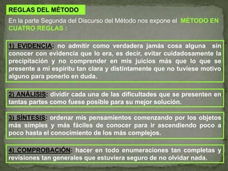REGLAS DEL MÉTODOEn la parte Segunda del Discurso del Método nos expone el MÉTODO EN CUATRO REGLAS :1) EVIDENCIA: no admitir como verdadera jamás cosa alguna  sin conocer con evidencia que lo era, es decir, evitar cuidadosamente la precipitación y no comprender en mis juicios más que lo que se presente a mi espíritu tan clara y distintamente que no tuviese motivo alguno para ponerlo en duda.2) ANÁLISIS: dividir cada una de las dificultades que se presenten en tantas partes como fuese posible para su mejor solución.3) SÍNTESIS: ordenar mis pensamientos comenzando por los objetos más simples y más fáciles de conocer para ir ascendiendo poco a poco hasta el conocimiento de los más complejos.4) COMPROBACIÓN: hacer en todo enumeraciones tan completas y revisiones tan generales que estuviera seguro de no olvidar nada. 
