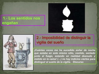 1.- Los sentidos nos engañan2.- Imposibilidad de distinguir la vigilia del sueño¡Cuántas veces me ha sucedido soñar de noche que estaba en este mismo sitio, vestido, sentado junto al fuego, estando en realidad desnudo y  metido en la cama! (…) no hay indicios ciertos para distinguir el sueño de la vigilia.   Discurso