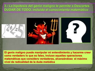 3.- La hipótesis del genio maligno le permite a Descartes DUDAR DE TODO, incluido el conocimiento matemáticoEl genio maligno puede manipular mi entendimiento y hacerme creer como verdadero lo que es falso, incluso aquellas operaciones matemáticas que considero verdaderas, alcanzándose  el máximo nivel de radicalidad de la duda metódica
