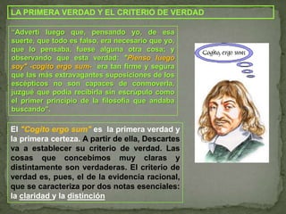 LA PRIMERA VERDAD Y EL CRITERIO DE VERDAD“Advertí luego que, pensando yo, de esa suerte, que todo es falso, era necesario que yo, que lo pensaba, fuese alguna otra cosa; y observando que esta verdad: "Pienso luego soy" -cogito ergo sum-era tan firme y segura que las más extravagantes suposiciones de los escépticos no son capaces de conmoverla, juzgué que podía recibirla sin escrúpulo como el primer principio de la filosofía que andaba buscando".El "Cogito ergo sum" es  la primera verdad y la primera certeza.A partir de ella, Descartes va a establecer su criterio de verdad. Las cosas que concebimos muy claras y distintamente son verdaderas. El criterio de verdad es, pues, el de la evidencia racional,que se caracteriza por dos notas esenciales:la claridad y la distinción