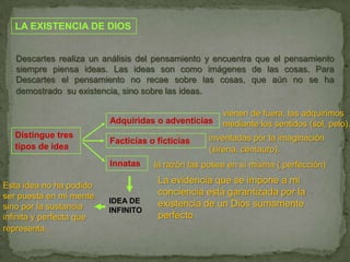 LA EXISTENCIA DE DIOSDescartes realiza un análisis del pensamiento y encuentra que el pensamiento siempre piensa ideas. Las ideas son como imágenes de las cosas. Para Descartes el pensamiento no recae sobre las cosas, que aún no se ha demostrado  su existencia, sino sobre las ideas.vienen de fuera, las adquirimos mediante los sentidos (sol, pelo).Adquiridas o adventiciasDistingue tres tipos de ideainventadas por la imaginación (sirena, centauro).Facticias o ficticiasInnatasla razón las posee en sí misma ( perfección)La evidencia que se impone a mi conciencia está garantizada por la existencia de un Dios sumamente perfectoEsta idea no ha podido ser puesta en mi mente sino por la sustancia infinita y perfecta que representa.IDEA DE INFINITO