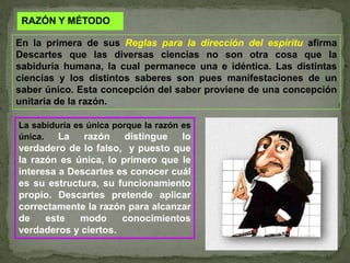 RAZÓN Y MÉTODOEn la primera de sus Reglas para la dirección del espírituafirma Descartes que las diversas ciencias no son otra cosa que la sabiduría humana, la cual permanece una e idéntica. Las distintas ciencias y los distintos saberes son pues manifestaciones de un saber único. Esta concepción del saber proviene de una concepción unitaria de la razón.La sabiduría es única porque la razón es única. La razón distingue lo verdadero de lo falso,  y puesto que la razón es única, lo primero que le interesa a Descartes es conocer cuál es su estructura, su funcionamiento propio. Descartes pretende aplicar correctamente la razón para alcanzar de este modo conocimientos verdaderos y ciertos. 