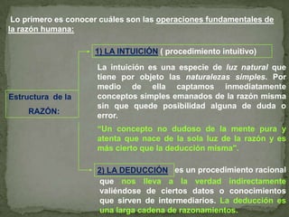 Lo primero es conocer cuáles son las operaciones fundamentales de la razón humana:1) LA INTUICIÓN( procedimiento intuitivo)La intuición es una especie de luz natural que tiene por objeto las naturalezas simples. Por medio de ella captamos inmediatamente conceptos simples emanados de la razón misma sin que quede posibilidad alguna de duda o error.Estructura  de la         RAZÓN:“Un concepto no dudoso de la mente pura y atenta que nace de la sola luz de la razón y es más cierto que la deducción misma".es un procedimiento racional2) LA DEDUCCIÓNque nos lleva a la verdad indirectamente valiéndose de ciertos datos o conocimientos que sirven de intermediarios. La deducción es una larga cadena de razonamientos.