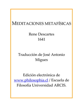 MEDITACIONES METAFÍSICAS

        Rene Descartes
             1641



  Traducción de José Antonio
           Mígues



     Edición electrónica de
www.philosophia.cl / Escuela de
 Filosofía Universidad ARCIS.
 