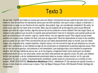 Texto 3
Xa que logo, supoño que todas as cousas que vexo son falsas: convénzome de que nada foi de todo como a miña
memoria chea de mentiras me representa; penso que non teño sentidos; creo que o corpo, a figura, a extensión, o
movemento e o lugar só son ficcións do meu espírito. Que poderá, logo, ser considerado verdadeiro? Se cadra, só
unha cousa, que non hai nada certo no mundo. Mais, que sei respecto de se hai algunha outra cousa diferente
destas que veño de xulgar incertas, algunha acerca da cal non poida ter a menor dúbida? Non hai ningún Deus, ou
calquera outra potencia que me poña no espírito eses pensamentos? Isto non é necesario, pois quizais poida eu ser
quen de producilos por min mesmo. Logo eu, cando menos, non son algunha cousa? Pero neguei xa que tivese
sentidos nin ningún corpo. Dubido con todo, pois que se segue diso? Serei tan dependente do corpo e dos sentidos
que non poida ser sen eles? Pero convencinme de que non había absolutamente nada no mundo, que non había
ningún ceo, ningunha terra, ningúns espíritos, ningúns corpos; non me convencín logo de que tampouco eu non era
nada? Non, certamente, eu sen dúbida era algo se me convencera ou simplemente se pensara algunha cousa. Pero
hai un non sei qué enganoso, moi poderoso e moi trampulleiro, que emprega toda a súa industria en enganarme
sempre. Non hai logo dúbida de que eu son, se el me engana; e engáneme tanto como queira que non poderá
endexamais facer que eu non sexa nada, senón que tanto máis pensarei ser algunha cousa. De xeito, que despois
de telo ben pensado, e de ter coidadosamente examinado todas as cousas, cómpre concluír, en fin, que esta
proposición: Eu son, eu existo, é necesariamente verdadeira, cantas veces eu a pronuncie ou a conciba no meu
espírito. RENÉ DESCARTES; Meditacións Metafísicas (1641), «Meditación 2ª: Da natureza do espírito humano, e
de que é máis doado de coñecer que o corpo» Trad. de Miguel Vázquez Freire, IES Eduardo Pondal, Santiago de
Compostela.
 