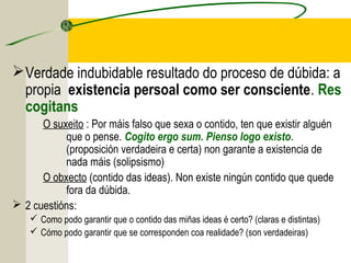 Verdade indubidable resultado do proceso de dúbida: a
propia existencia persoal como ser consciente. Res
cogitans
O suxeito : Por máis falso que sexa o contido, ten que existir alguén
que o pense. Cogito ergo sum. Pienso logo existo.
(proposición verdadeira e certa) non garante a existencia de
nada máis (solipsismo)
O obxecto (contido das ideas). Non existe ningún contido que quede
fora da dúbida.
 2 cuestións:
 Como podo garantir que o contido das miñas ideas é certo? (claras e distintas)
 Cómo podo garantir que se corresponden coa realidade? (son verdadeiras)
 