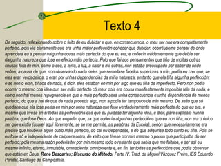 Texto 4
De seguido, reflexionando sobre o feito de eu dubidar e que, en consecuencia, o meu ser non era completamente
perfecto, pois vía claramente que era unha maior perfección coñecer que dubidar, ocorréuseme pensar de onde
aprendera eu a pensar nalgunha cousa máis perfecta do que eu era; e coñecín evidentemente que debía ser
dalgunha natureza que fose en efecto máis perfecta. Polo que fai aos pensamentos que tiña de moitas outras
cousas fóra de min, como o ceo, a terra, a luz, a calor e mil outras, non estaba preocupado por saber de onde
veñen, a causa de que, non observando nada neles que semellase facelos superiores a min, podía eu crer que, se
eles eran verdadeiros, o eran por unhas dependencias da miña natureza, en tanto que ela tiña algunha perfección;
e se non o eran, tíñaos da nada, é dicir, eles estaban en min por algo que eu tiña de imperfecto. Pero non podía
ocorrer o mesmo coa idea dun ser máis perfecto có meu; pois era cousa manifestamente imposible tela da nada; e
como non hai menos repugnancia en que o máis perfecto sexa unha consecuencia e unha dependencia do menos
perfecto, do que a hai de que da nada proceda algo, non a podía ter tampouco de min mesmo. De xeito que só
quedaba que ela fose posta en min por unha natureza que fose verdadeiramente máis perfecta do que eu era, e
mesmo que tivese en si todas as perfeccións das que eu puidese ter algunha idea, é dicir, para explicalo nunha
palabra, que fose Deus. Ao que engadín que, xa que coñecía algunhas perfeccións que eu non tiña, non era o único
ser que existía (usarei aquí libremente, se se me permite, as palabras da Escola), senón que necesariamente era
preciso que houbese algún outro máis perfecto, do cal eu dependese, e do que adquirise todo canto eu tiña. Pois se
eu fose só e independente de calquera outro, de xeito que tivese por min mesmo o pouco que participaba do ser
perfecto; pola mesma razón podería ter por min mesmo todo o restante que sabía que me faltaba, e ser así eu
mesmo infinito, eterno, inmutable, omnisciente, omnipotente e, en fin, ter todas as perfeccións que podía observar
que están en Deus. René Descartes; Discurso do Método, Parte IV. Trad. de Miguel Vázquez Freire, IES Eduardo
Pondal, Santiago de Compostela.
 