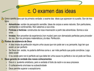 c. O examen das ideas
Único camiño para sair da primeira verdade: o exame das ideas que aparecen no suxeito. Son de tres
tipos:
– Adventicias: xorden da percepción sensible. Ideas de corpos e seres naturais. Son particulares,
cambiantes e continxentes. Non sabemos a súa orixe.
– Ficticias o facticias: constructos da nosa imaxinación a partir das adventicias. Somos a súa
orixe.
– Innatas: Non proveñen da experiencia (non mudan) pero son demasiado perfectas para proceder
de nos. Son los principios matemáticos y la idea Perfección.
Probas da existencia de Deus
– A idea innata de perfección require unha causa que non pode ser o eu pensante, logo ten que
existir un ser perfecto
– Se Deus non existe, no podería definirse coma o ser máis perfecto que poda concibirse. Logo
debe existir
– O eu existe pero non é perfecto así que debe ter unha causa no perfecto e iso só pode ser Deus.
Deus garante da verdade dos nosos coñecementos
– Dios é o sustento ontolóxico, pero a verdade é froito da razón e os seus procesos
– O coñecemento orixínase na subxectividade
– Deus permite superar o escepticismo
 