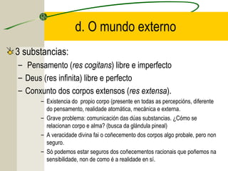 d. O mundo externo
3 substancias:
– Pensamento (res cogitans) libre e imperfecto
– Deus (res infinita) libre e perfecto
– Conxunto dos corpos extensos (res extensa).
– Existencia do propio corpo (presente en todas as percepcións, diferente
do pensamento, realidade atomática, mecánica e externa.
– Grave problema: comunicación das dúas substancias. ¿Cómo se
relacionan corpo e alma? (busca da glándula pineal)
– A veracidade divina fai o coñecemento dos corpos algo probale, pero non
seguro.
– Só podemos estar seguros dos coñecementos racionais que poñemos na
sensibilidade, non de como é a realidade en sí.
 