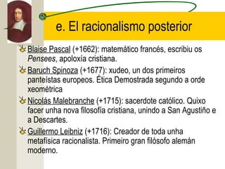 e. El racionalismo posterior
Blaise Pascal (+1662): matemático francés, escribiu os
Pensees, apoloxía cristiana.
Baruch Spinoza (+1677): xudeo, un dos primeiros
panteístas europeos. Ética Demostrada segundo a orde
xeométrica
Nicolás Malebranche (+1715): sacerdote católico. Quixo
facer unha nova filosofía cristiana, unindo a San Agustiño e
a Descartes.
Guillermo Leibniz (+1716): Creador de toda unha
metafísica racionalista. Primeiro gran filósofo alemán
moderno.
 