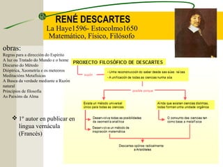 RENÉ DESCARTES
La Haye1596- Estocolmo1650
Matemático, Físico, Filósofo
obras:
Regras para a dirección do Espírito
A luz ou Tratado do Mundo e o home
Discurso do Método
Dióptrica, Xeometría e os meteoros
Meditacións Metafísicas
A Busca da verdade mediante a Razón
natural
Principios de filosofía
As Paixóns da Alma
 1º autor en publicar en
lingua vernácula
(Francés)
 