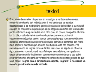 texto1
Emporiso é ben mellor nin pensar en investigar a verdade sobre cousa
ningunha que facelo sen método: pois é moi certo que os estudos
desordenados e as meditacións escuras desta caste confunden a luz natural
e cegan os enxeños; e aqueles que así se afagan a camiñar nas tebras a tal
punto enfeblece a agudeza dos seus ollos que, ao pouco, non poden aturar a
luz do día; o cal ademais é confirmado pola experiencia, pois moi
frecuentemente [cantas veces] vemos que aqueles que nunca se dedicaron
ás letras, pronuncian xuízos sobre as cousas comúns e correntes con moita
máis solidez e claridade que aqueles que botan a vida nas escolas. Por
método entendo as regras certas e fáciles tales que, se alguén as observa
rigorosamente, nunca tomará nada falso por verdadeiro e, sen gastar as
forzas do seu espírito inutilmente, senón sempre aumentando o seu saber
progresivamente, chegará ao verdadeiro coñecemento de todo aquilo do que
sexa capaz. Regras para a dirección do espírito, Regra IV: É necesario un
método para ir en busca da verdade.
 