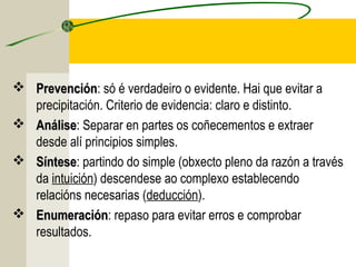 PrevenciónPrevención: só é verdadeiro o evidente. Hai que evitar a
precipitación. Criterio de evidencia: claro e distinto.
 AnáliseAnálise: Separar en partes os coñecementos e extraer
desde alí principios simples.
 SínteseSíntese: partindo do simple (obxecto pleno da razón a través
da intuición) descendese ao complexo establecendo
relacións necesarias (deducción).
 EnumeraciónEnumeración: repaso para evitar erros e comprobar
resultados.
 
