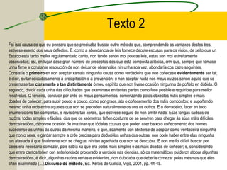 Texto 2
Foi isto causa de que eu pensara que se precisaba buscar outro método que, comprendendo as vantaxes destes tres,
estivese exento dos seus defectos. E, como a abundancia de leis fornece decote escusas para os vicios, de xeito que un
Estado está tanto mellor regulamentado canto, non tendo senón moi poucas leis, estas son moi estreitamente
observadas; así, en lugar dese gran número de preceptos dos que está composta a lóxica, crin que, sempre que tomase
unha firme e constante resolución de non deixar de observalos nin unha soa vez, abondaría cos catro seguintes.
Consistía o primeiro en non aceptar xamais ningunha cousa como verdadeira que non coñecese evidentemente ser tal;
é dicir, evitar coidadosamente a precipitación e a prevención; e non aceptar nada nos meus xuízos senón aquilo que se
presentase tan claramente e tan distintamente ó meu espírito que non tivese ocasión ningunha de poñelo en dúbida. O
segundo, dividir cada unha das dificultades que examinase en tantas partes como fose posible e requirible para mellor
resolvelas. O terceiro, conducir por orde os meus pensamentos, comenzando polos obxectos máis simples e máis
doados de coñecer, para subir pouco a pouco, como por graos, ata o coñecemento dos máis compostos; e supoñendo
mesmo unha orde entre aqueles que non se preceden naturalmente os uns os outros. E o derradeiro, facer en todo
enumeracións tan completas, e revisións tan xerais, que estivese seguro de non omitir nada. Esas longas cadeas de
razóns, todas simples e fáciles, das que os xeómetras teñen costume de se serviren para chegar ás súas máis difíciles
demostracións, déronme ocasión de imaxinar que tódalas cousas que poden caer baixo o coñecemento dos homes
sucédense as unhas ás outras da mesma maneira, e que, soamente con absterse de aceptar como verdadeira ningunha
que non o sexa, e gardar sempre a orde precisa para deduci-las unhas das outras, non pode haber entre elas ningunha
tan afastada á que finalmente non se chegue, nin tan agachada que non se descubra. E non me foi difícil buscar por
cales era necesario comezar, pois sabía xa que era polas máis simples e as máis doadas de coñecer; e, considerando
que entre cantos teñen con anterioridade procurado a verdade nas ciencias, só os matemáticos puideron atopar algunhas
demostracións, é dicir, algunhas razóns certas e evidentes, non dubidaba que debería comezar polas mesmas que eles
tiñan examinado (...).Discurso do método, Ed. Xerais de Galicia, Vigo, 2001, pp. 44-45.
 