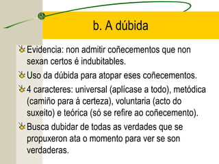 b. A dúbida
Evidencia: non admitir coñecementos que non
sexan certos é indubitables.
Uso da dúbida para atopar eses coñecementos.
4 caracteres: universal (aplícase a todo), metódica
(camiño para á certeza), voluntaria (acto do
suxeito) e teórica (só se refire ao coñecemento).
Busca dubidar de todas as verdades que se
propuxeron ata o momento para ver se son
verdaderas.
 