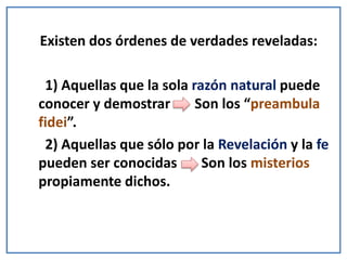 Existen dos órdenes de verdades reveladas:
1) Aquellas que la sola razón natural puede
conocer y demostrar Son los “preambula
fidei”.
2) Aquellas que sólo por la Revelación y la fe
pueden ser conocidas Son los misterios
propiamente dichos.
 