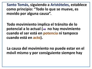 Santo Tomás, siguiendo a Aristóteles, establece
como principio: “Todo lo que se mueve, es
movido por alguna causa”.
Todo movimiento implica el tránsito de lo
potencial a lo actual ( no hay movimiento
cuando el ser está en potencia ni tampoco
cuando está en acto).
La causa del movimiento no puede estar en el
móvil mismo y por consiguiente siempre hay
 