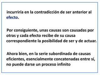incurriría en la contradicción de ser anterior al
efecto.
Por consiguiente, unas causas son causadas por
otras y cada efecto recibe de su causa
correspondiente la posibilidad de ser y de actuar.
Ahora bien, en la serie subordinada de causas
eficientes, esencialmente concatenadas entre sí,
no puede darse un proceso infinito
 