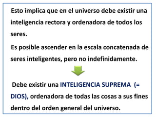 Esto implica que en el universo debe existir una
inteligencia rectora y ordenadora de todos los
seres.
Es posible ascender en la escala concatenada de
seres inteligentes, pero no indefinidamente.
Debe existir una INTELIGENCIA SUPREMA (=
DIOS), ordenadora de todas las cosas a sus fines
dentro del orden general del universo.
 