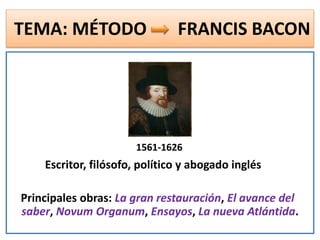 TEMA: MÉTODO FRANCIS BACON
1561-1626
Escritor, filósofo, político y abogado inglés
Principales obras: La gran restauración, El avance del
saber, Novum Organum, Ensayos, La nueva Atlántida.
 