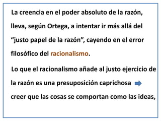 La creencia en el poder absoluto de la razón,
lleva, según Ortega, a intentar ir más allá del
“justo papel de la razón”, cayendo en el error
filosófico del racionalismo.
Lo que el racionalismo añade al justo ejercicio de
la razón es una presuposición caprichosa
creer que las cosas se comportan como las ideas,
 